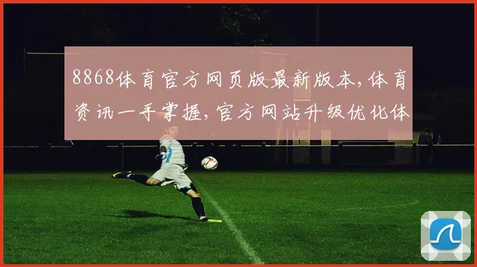 8868体育官方网页版最新版本,体育资讯一手掌握,官方网站升级优化体验佳